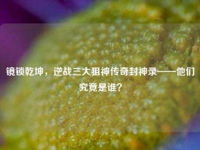 镜锁乾坤，逆战三大狙神传奇封神录——他们究竟是谁？