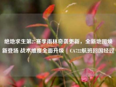 绝地求生第27赛季雨林奇袭更新，全新地图焕新登场 战术维度全面升级 | CA722航班回国经过