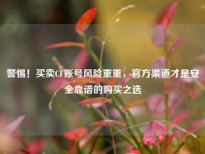 警惕！买卖CF账号风险重重，官方渠道才是安全靠谱的购买之选