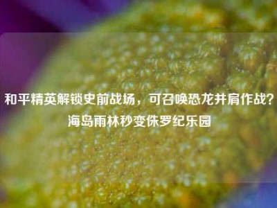 和平精英解锁史前战场，可召唤恐龙并肩作战？海岛雨林秒变侏罗纪乐园