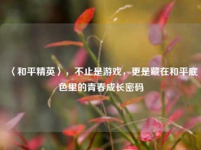 〈和平精英〉，不止是游戏，更是藏在和平底色里的青春成长密码
