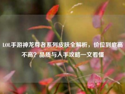 LOL手游神龙尊者系列皮肤全解析，价位到底高不高？品质与入手攻略一文看懂