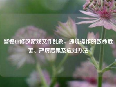 警惕CF修改游戏文件乱象，违规操作的致命危害、严厉后果及应对办法