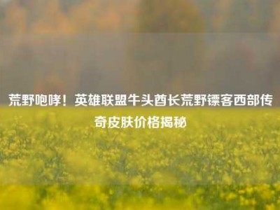 荒野咆哮！英雄联盟牛头酋长荒野镖客西部传奇皮肤价格揭秘