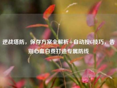 逆战塔防，保存方案全解析+自动按G技巧，告别心血白费打造专属防线