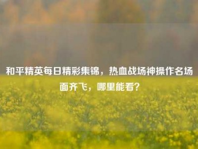 和平精英每日精彩集锦，热血战场神操作名场面齐飞，哪里能看？