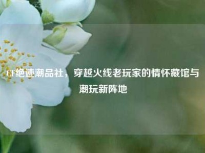 CF绝迹潮品社，穿越火线老玩家的情怀藏馆与潮玩新阵地