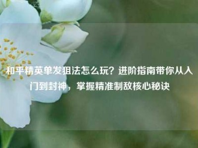 和平精英单发狙法怎么玩？进阶指南带你从入门到封神，掌握精准制敌核心秘诀