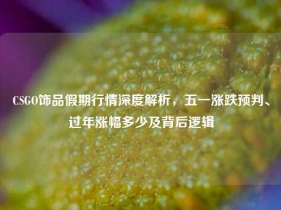 CSGO饰品假期行情深度解析，五一涨跌预判、过年涨幅多少及背后逻辑