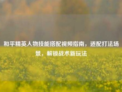 和平精英人物技能搭配视频指南，适配打法场景，解锁战术新玩法