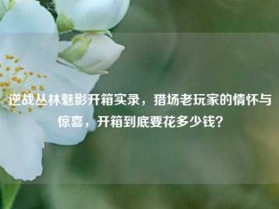 逆战丛林魅影开箱实录，猎场老玩家的情怀与惊喜，开箱到底要花多少钱？