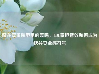 藏在厚重装甲里的轰鸣，LOL泰坦音效如何成为峡谷安全感符号
