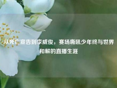 从死亡宣告到李威俊，赛场嘶吼少年终与世界和解的直播生涯