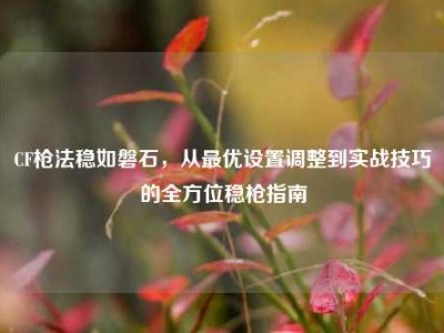 CF枪法稳如磐石，从最优设置调整到实战技巧的全方位稳枪指南
