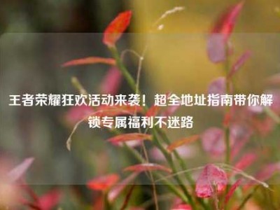 王者荣耀狂欢活动来袭！超全地址指南带你解锁专属福利不迷路
