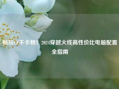 畅玩CF不卡顿！2024穿越火线高性价比电脑配置全指南