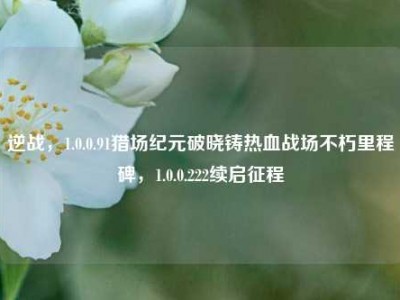 逆战，1.0.0.91猎场纪元破晓铸热血战场不朽里程碑，1.0.0.222续启征程