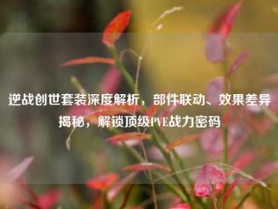 逆战创世套装深度解析，部件联动、效果差异揭秘，解锁顶级PVE战力密码