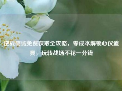 逆战商城免费获取全攻略，零成本解锁心仪道具，玩转战场不花一分钱