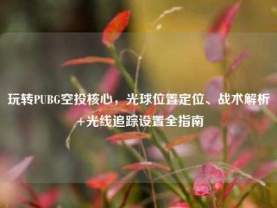 玩转PUBG空投核心，光球位置定位、战术解析+光线追踪设置全指南