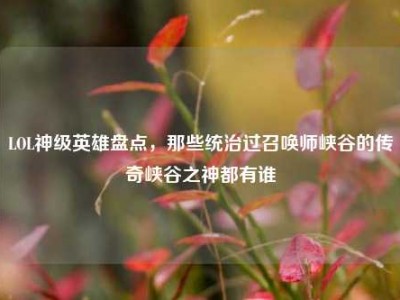 LOL神级英雄盘点，那些统治过召唤师峡谷的传奇峡谷之神都有谁