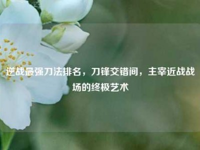 逆战最强刀法排名，刀锋交错间，主宰近战战场的终极艺术