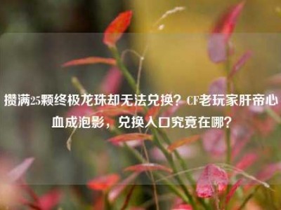 攒满25颗终极龙珠却无法兑换？CF老玩家肝帝心血成泡影，兑换入口究竟在哪？