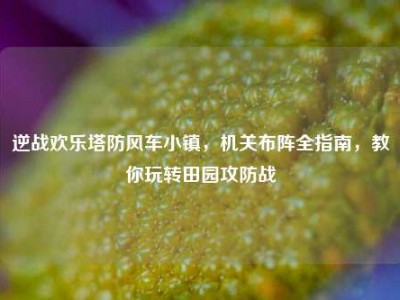 逆战欢乐塔防风车小镇，机关布阵全指南，教你玩转田园攻防战