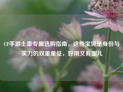 CF手游土豪专属选购指南，这些宝贝是身份与实力的双重象征，好用又有面儿