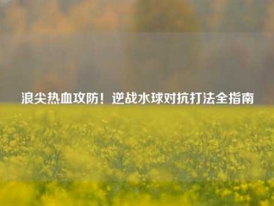 浪尖热血攻防！逆战水球对抗打法全指南