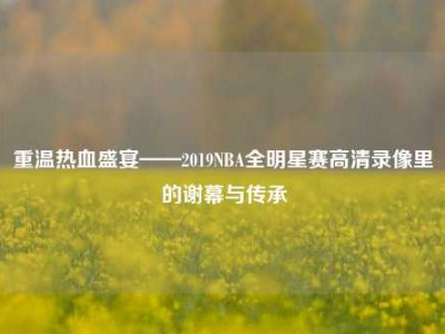 重温热血盛宴——2019NBA全明星赛高清录像里的谢幕与传承