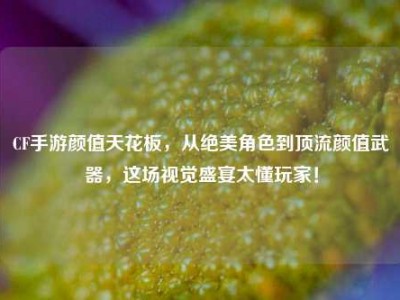 CF手游颜值天花板，从绝美角色到顶流颜值武器，这场视觉盛宴太懂玩家！