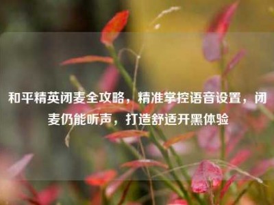 和平精英闭麦全攻略，精准掌控语音设置，闭麦仍能听声，打造舒适开黑体验