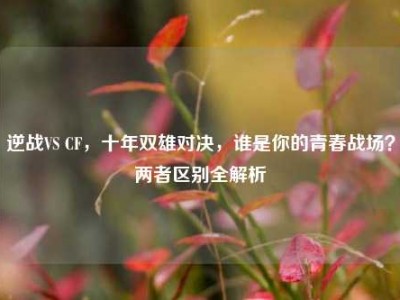 逆战VS CF，十年双雄对决，谁是你的青春战场？两者区别全解析