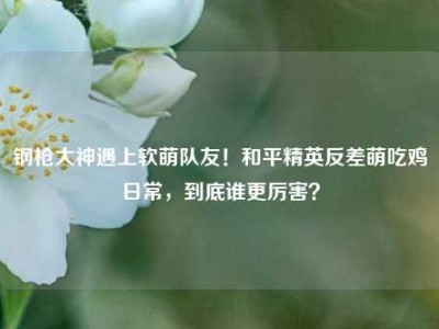 钢枪大神遇上软萌队友！和平精英反差萌吃鸡日常，到底谁更厉害？