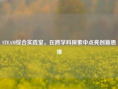 STEAM综合实践室，在跨学科探索中点亮创新思维
