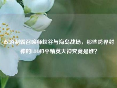 双游制霸召唤师峡谷与海岛战场，那些跨界封神的LOL和平精英大神究竟是谁？