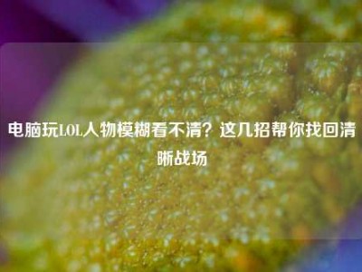 电脑玩LOL人物模糊看不清？这几招帮你找回清晰战场