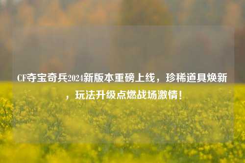 CF夺宝奇兵2024新版本重磅上线，珍稀道具焕新，玩法升级点燃战场激情！
