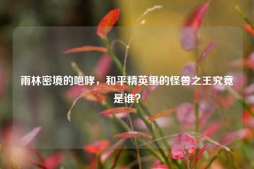 雨林密境的咆哮,和平精英里的怪兽之王究竟是谁?