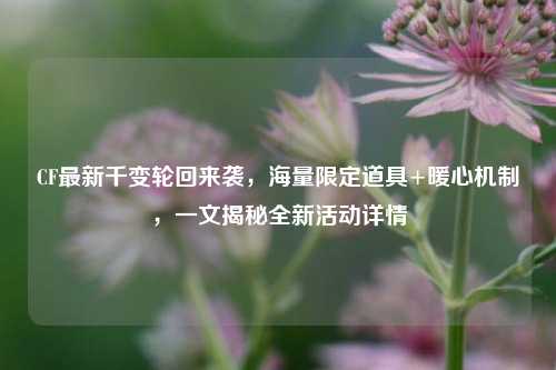 CF最新千变轮回来袭，海量限定道具+暖心机制，一文揭秘全新活动详情