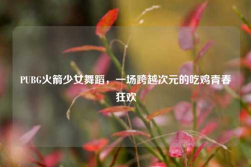 PUBG火箭少女舞蹈，一场跨越次元的吃鸡青春狂欢