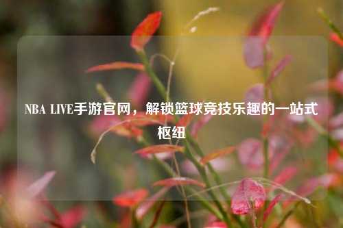 NBA LIVE手游官网，解锁篮球竞技乐趣的一站式枢纽