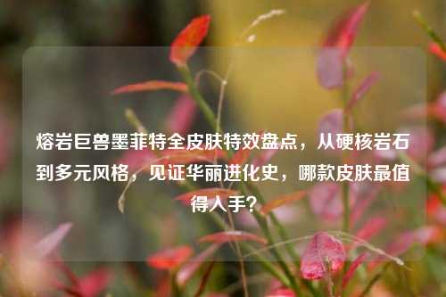 熔岩巨兽墨菲特全皮肤特效盘点,从硬核岩石到多元风格,见证华丽进化史,哪款皮肤最值得入手?