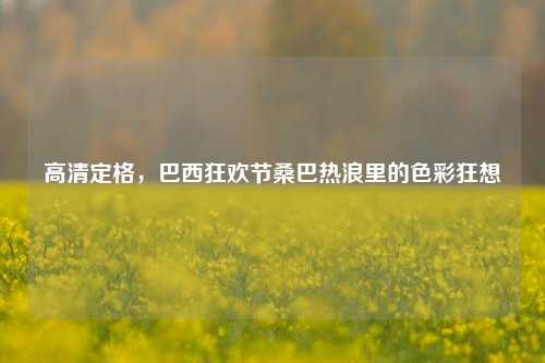 高清定格，巴西狂欢节桑巴热浪里的色彩狂想