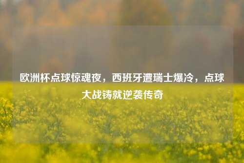 欧洲杯点球惊魂夜，西班牙遭瑞士爆冷，点球大战铸就逆袭传奇