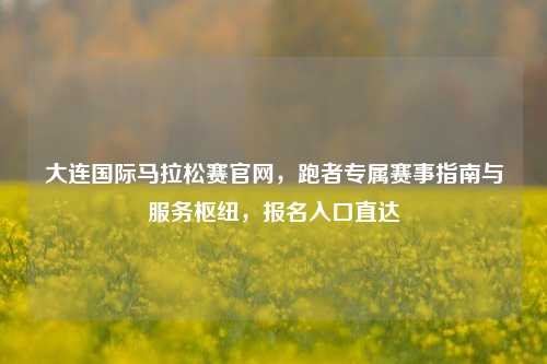 大连国际马拉松赛官网,跑者专属赛事指南与服务枢纽,报名入口直达