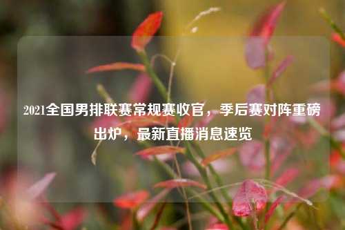 2021全国男排联赛常规赛收官，季后赛对阵重磅出炉，最新直播消息速览