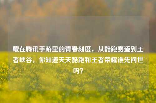 藏在腾讯手游里的青春刻度,从酷跑赛道到王者峡谷,你知道天天酷跑和王者荣耀谁先问世吗?