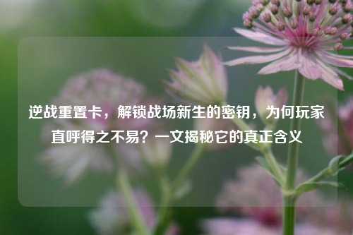 逆战重置卡，解锁战场新生的密钥，为何玩家直呼得之不易？一文揭秘它的真正含义